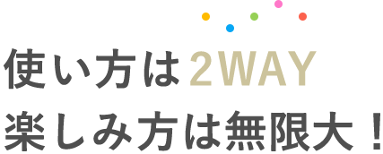 使い方は2WAY 楽しみ方は無限大！